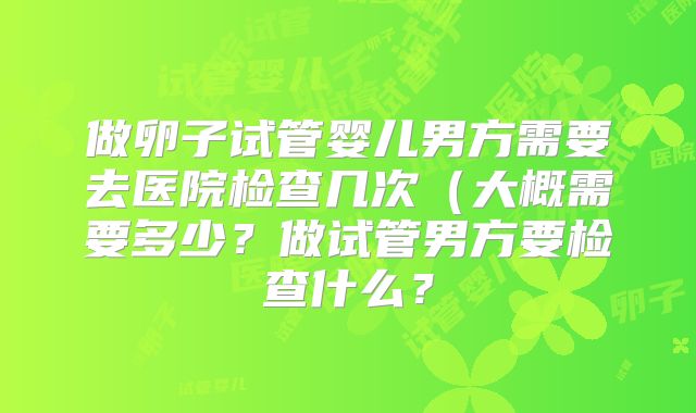 做卵子试管婴儿男方需要去医院检查几次（大概需要多少？做试管男方要检查什么？