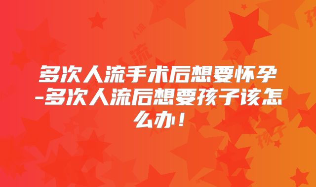多次人流手术后想要怀孕-多次人流后想要孩子该怎么办!