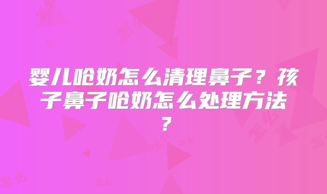 婴儿呛奶怎么清理鼻子?孩子鼻子呛奶怎么处理方法?