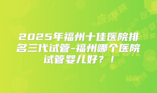 2025年福州十佳医院排名三代试管-福州哪个医院试管婴儿好?!