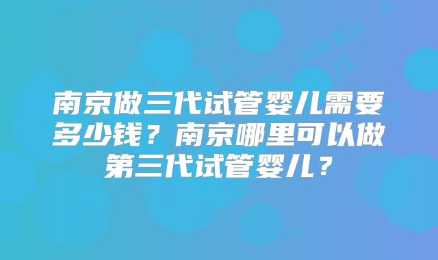 南京做三代试管婴儿需要多少钱？南京哪里可以做第三代试管婴儿？