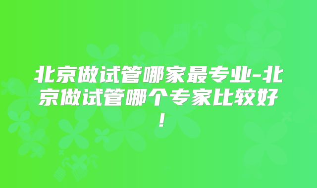 北京做试管哪家最专业-北京做试管哪个专家比较好!