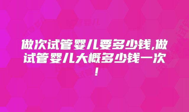 做次试管婴儿要多少钱,做试管婴儿大概多少钱一次!