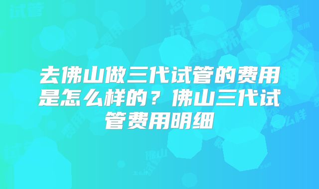 去佛山做三代试管的费用是怎么样的？佛山三代试管费用明细