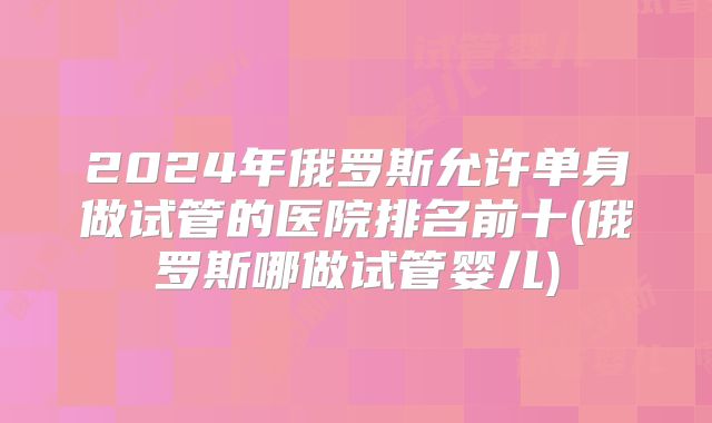 2024年俄罗斯允许单身做试管的医院排名前十(俄罗斯哪做试管婴儿)