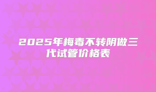 2025年梅毒不转阴做三代试管价格表