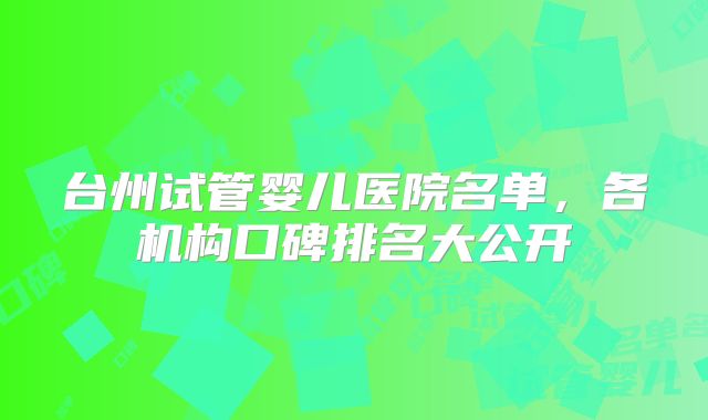 台州试管婴儿医院名单，各机构口碑排名大公开