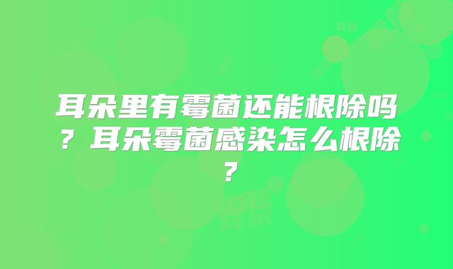 耳朵里有霉菌还能根除吗?耳朵霉菌感染怎么根除?