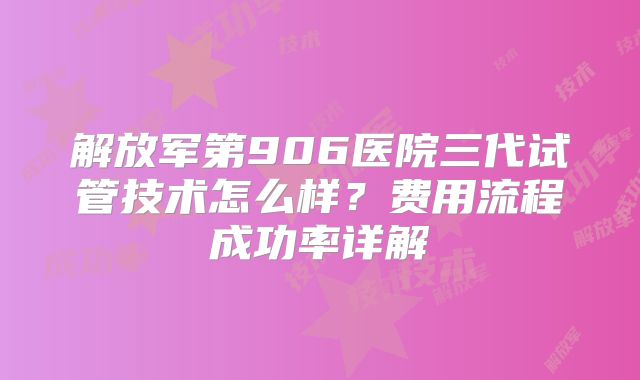 解放军第906医院三代试管技术怎么样?费用流程成功率详解