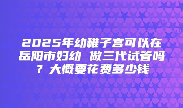 2025年幼稚子宫可以在岳阳市妇幼 做三代试管吗？大概要花费多少钱