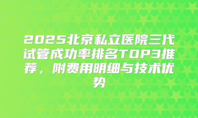 2025北京私立医院三代试管成功率排名TOP3推荐，附费用明细与技术优势