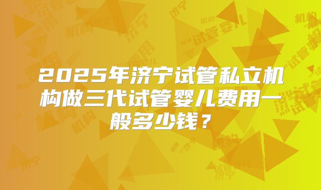 2025年济宁试管私立机构做三代试管婴儿费用一般多少钱？