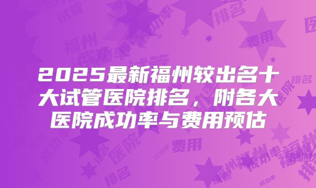 2025最新福州较出名十大试管医院排名，附各大医院成功率与费用预估