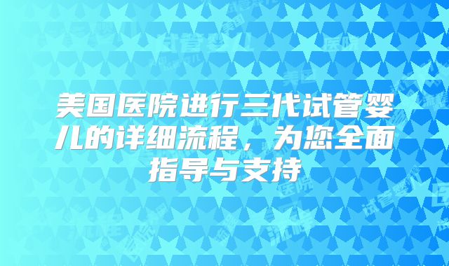 美国医院进行三代试管婴儿的详细流程,为您全面指导与支持