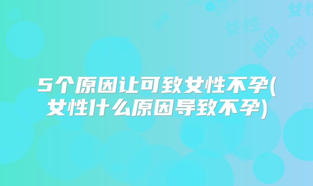 5个原因让可致女性不孕(女性什么原因导致不孕)