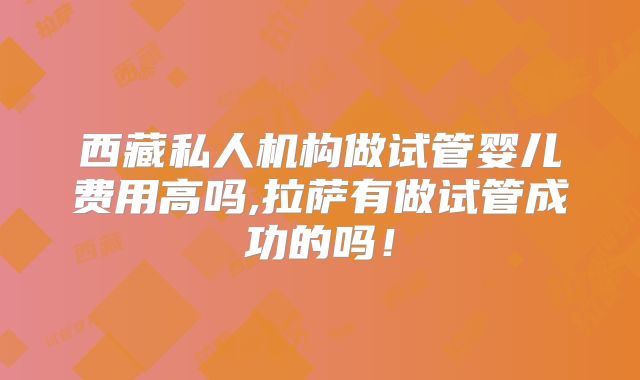 西藏私人机构做试管婴儿费用高吗,拉萨有做试管成功的吗！