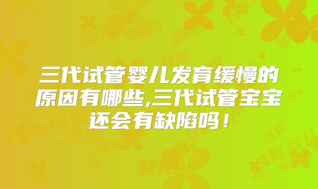 三代试管婴儿发育缓慢的原因有哪些,三代试管宝宝还会有缺陷吗！