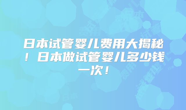 日本试管婴儿费用大揭秘！日本做试管婴儿多少钱一次！