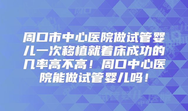 周口市中心医院做试管婴儿一次移植就着床成功的几率高不高！周口中心医院能做试管婴儿吗！