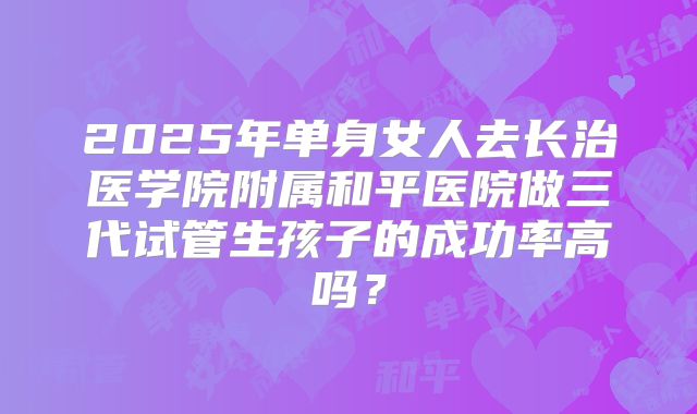 2025年单身女人去长治医学院附属和平医院做三代试管生孩子的成功率高吗?