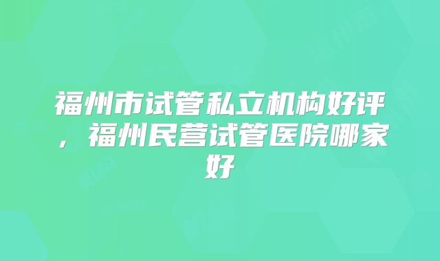 福州市试管私立机构好评,福州民营试管医院哪家好