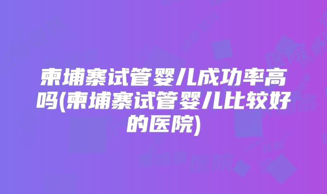柬埔寨试管婴儿成功率高吗(柬埔寨试管婴儿比较好的医院)