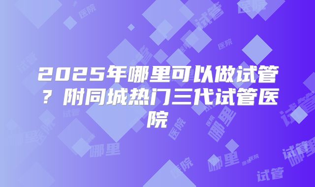 2025年哪里可以做试管？附同城热门三代试管医院