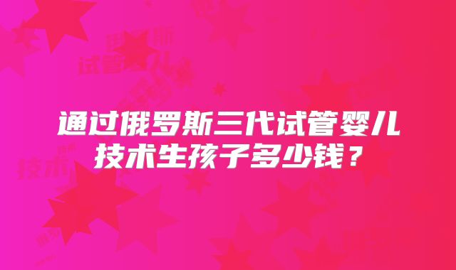 通过俄罗斯三代试管婴儿技术生孩子多少钱?