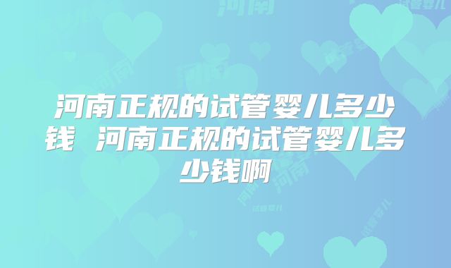 河南正规的试管婴儿多少钱 河南正规的试管婴儿多少钱啊