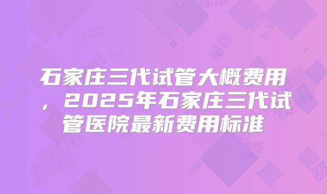 石家庄三代试管大概费用，2025年石家庄三代试管医院最新费用标准