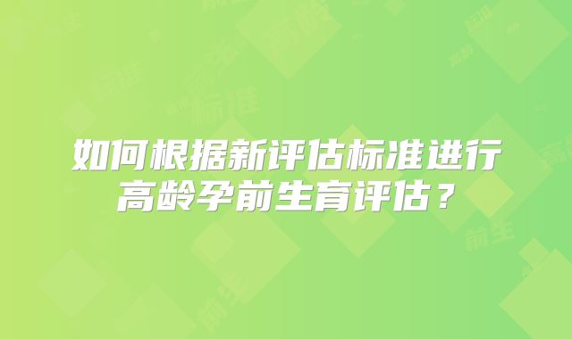 如何根据新评估标准进行高龄孕前生育评估？