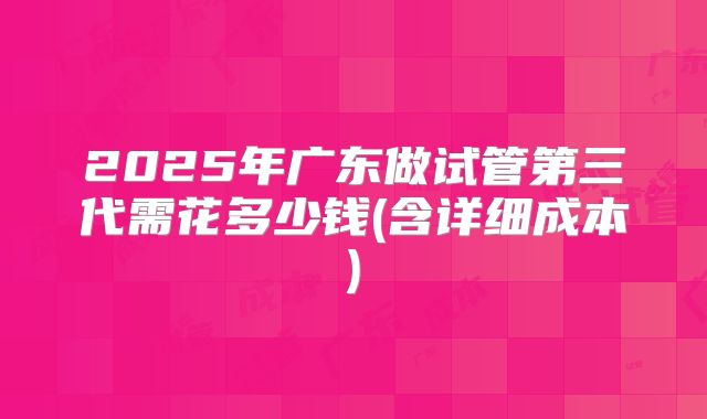2025年广东做试管第三代需花多少钱(含详细成本)