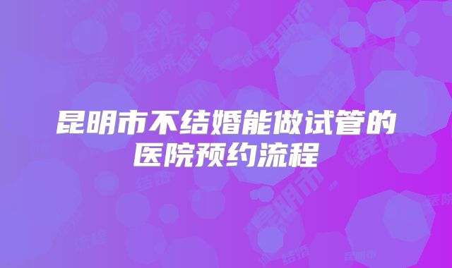 昆明市不结婚能做试管的医院预约流程