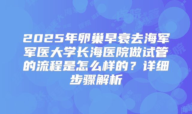 2025年卵巢早衰去海军军医大学长海医院做试管的流程是怎么样的？详细步骤解析