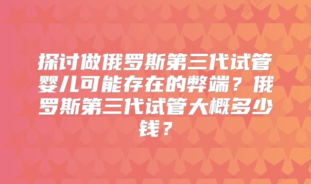 探讨做俄罗斯第三代试管婴儿可能存在的弊端？俄罗斯第三代试管大概多少钱？