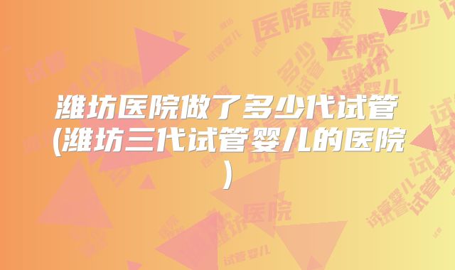 潍坊医院做了多少代试管(潍坊三代试管婴儿的医院)