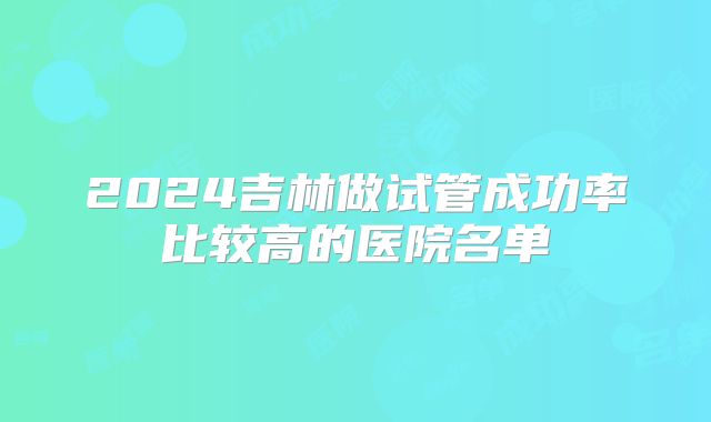 2024吉林做试管成功率比较高的医院名单