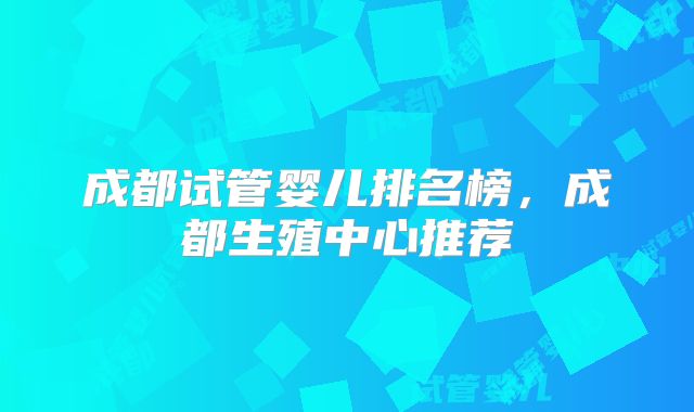 成都试管婴儿排名榜，成都生殖中心推荐