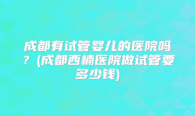成都有试管婴儿的医院吗？(成都西楠医院做试管要多少钱)