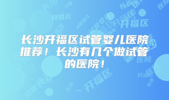 长沙开福区试管婴儿医院推荐！长沙有几个做试管的医院！