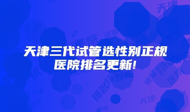 天津三代试管选性别正规医院排名更新!
