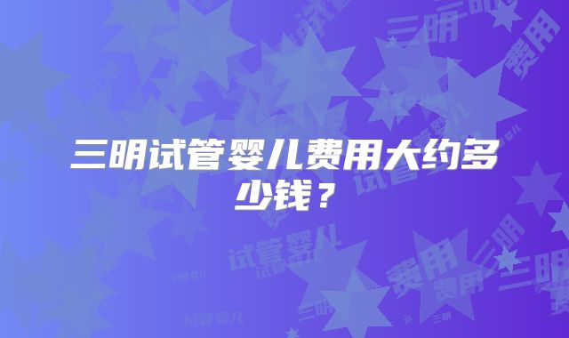 三明试管婴儿费用大约多少钱？