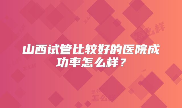 山西试管比较好的医院成功率怎么样？