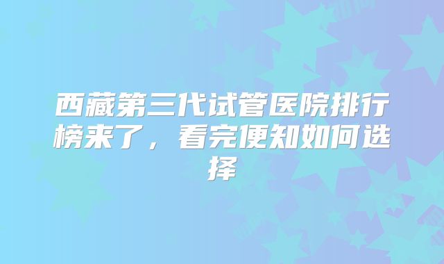西藏第三代试管医院排行榜来了,看完便知如何选择