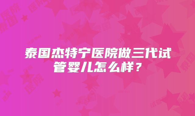 泰国杰特宁医院做三代试管婴儿怎么样？