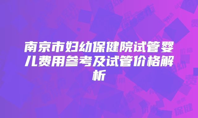 南京市妇幼保健院试管婴儿费用参考及试管价格解析