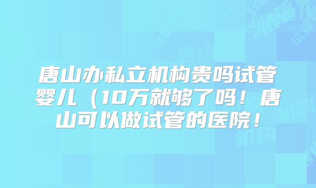 唐山办私立机构贵吗试管婴儿(10万就够了吗!唐山可以做试管的医院!