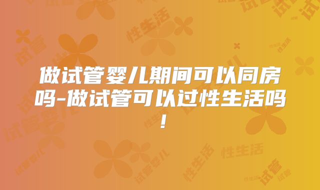 做试管婴儿期间可以同房吗-做试管可以过性生活吗!
