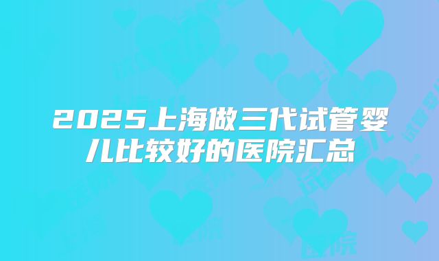 2025上海做三代试管婴儿比较好的医院汇总