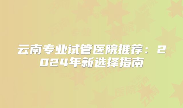 云南专业试管医院推荐:2024年新选择指南